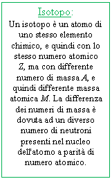 Text Box: Isotopo:
Un isotopo  un atomo di uno stesso elemento chimico, e quindi con lo stesso numero atomico Z, ma con differente numero di massa A, e quindi differente massa atomica M. La differenza dei numeri di massa  dovuta ad un diverso numero di neutroni presenti nel nucleo dell'atomo a parit di numero atomico.

