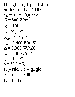 Text Box: H = 5,00 m, HB = 3,50 m
profondit L = 10,0 m
s12 = s23 = 10,0 cm;
G = 800 W/m2
e1 = 0,600
t= 27,0 C; 
w= 0,40 m/s;
kA = 0,660 W/mK;
kB= 0,900 W/mK;
kC= 5,00 W/mK;
t3 = 40,0 C;
t4= 33,0 C;
superfici 3 e 4 grigie;
e3 = e4 = 0,800.
L = 10,0 m.
