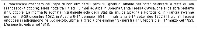 Text Box: I Francescani ottennero dal Papa di non eliminare i primi 10 giorni di ottobre per poter celebrare la festa di San Francesco (4 ottobre). Nella notte tra il 4 ed il 5 mor ad Alba in Spagna Santa Teresa d'Avila, che si celebra pertanto il 15 ottobre. La riforma fu adottata inizialmente solo dagli Stati italiani, da Spagna e Portogallo. In Francia avvenne nei giorni 9-20 dicembre 1582, in Austria 6-17 gennaio 1584, in Inghilterra 2-14 settembre 1752 (11 giorni). I paesi ortodossi si adeguarono nel XX secolo, ultima la Grecia che elimin 13 giorni tra il 15 febbraio e il 1 marzo del 1923. L'unione Sovietica nel 1918.

