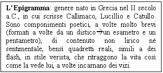 Text Box: L'Epigramma: genere nato in Grecia nel II secolo a.C., in cui scrisse Callimaco, Lucillio e Catullo. Sono componimenti poetici, a volte molto brevi (formati a volte da un disticoun esametro e un pentametro), di contenuto non lirico n sentimentale, bens quadretti reali, simili a dei flash, in stile verista, che ritraggono la vita cos come la vede lui, a volte incarnano dei vizi.