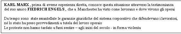 Text Box: KARL MARX , prima di averne esperienza diretta, conosce questa situazione attraverso la testimonianza del suo amico FIEDRICH ENGELS , che a Manchester ha visto come lavorano e dove vivono gli operai

Da tempo sono state smantellate le garanzie giuridiche del sistema corporativo che difendevano i lavoratori, n lo stato ha preso provvedimenti a tutela del lavoro operaio
Le proteste non hanno tardato a farsi sentire - agli inizi del secolo - in forma violenta

