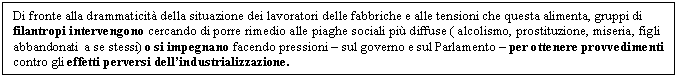 Text Box: Di fronte alla drammaticit della situazione dei lavoratori delle fabbriche e alle tensioni che questa alimenta, gruppi di filantropi intervengono cercando di porre rimedio alle piaghe sociali pi diffuse ( alcolismo, prostituzione, miseria, figli abbandonati a se stessi) o si impegnano facendo pressioni - sul governo e sul Parlamento - per ottenere provvedimenti contro gli effetti perversi dell'industrializzazione.


