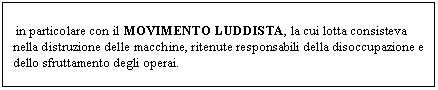 Text Box: in particolare con il MOVIMENTO LUDDISTA, la cui lotta consisteva nella distruzione delle macchine, ritenute responsabili della disoccupazione e dello sfruttamento degli operai.
