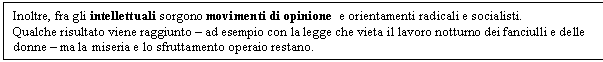 Text Box: Inoltre, fra gli intellettuali sorgono movimenti di opinione e orientamenti radicali e socialisti.
Qualche risultato viene raggiunto - ad esempio con la legge che vieta il lavoro notturno dei fanciulli e delle donne - ma la miseria e lo sfruttamento operaio restano.
