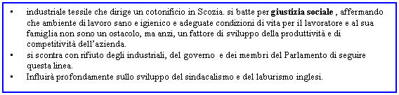 Text Box: . industriale tessile che dirige un cotonificio in Scozia. si batte per giustizia sociale , affermando che ambiente di lavoro sano e igienico e adeguate condizioni di vita per il lavoratore e al sua famiglia non sono un ostacolo, ma anzi, un fattore di sviluppo della produttivit e di competitivit dell'azienda.
. si scontra con rifiuto degli industriali, del governo e dei membri del Parlamento di seguire questa linea.
. Influir profondamente sullo sviluppo del sindacalismo e del laburismo inglesi.
