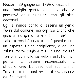 Text Box: Nasce il 29 giugno del 1798 a Recanati in una famiglia gretta e chiusa che lo preserv dalle relazioni con gli altri coetanei 
Egli si rende conto di essere un genio fuori dal comune, ma capisce anche che questa sua genialit non lo porter alla felicit perch questa gli  preclusa da un aspetto fisico orripilante, e da una salute molto cagionevole: in una societ tanto imperniata su valori estetici non potr mai essere riconosciuta la straordinaria bellezza del suo animo. Infatti tutti i suoi amori si riveleranno dei fallimenti
