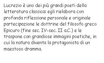 Text Box: Lucrezio  uno dei pi grandi poeti della letteratura classica: egli rielabora con profonda riflessione personale e originale partecipazione le dottrine del filosofo greco Epicuro (fine sec. IV-sec. II a.C.) e le traspone con grandiose immagini poetiche, in cui la natura diventa la protagonista di un maestoso dramma.